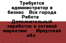 Требуется администратор в бизнес - Все города Работа » Дополнительный заработок и сетевой маркетинг   . Иркутская обл.